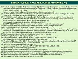 ΒΙΒΛΙΟΓΡΑΦΙΚΕΣ ΚΑΙ ΔΙΑΔΙΚΤΥΑΚΕΣ ΑΝΑΦΟΡΕΣ (vi)
[91] Beutin P. & Laplaige P. (2006), “Successful example of geothermal energy development in Volcanic Caribbean Islands
- “Bouillante” Plant presentation and lessons learnt (in Guadeloupe)”, Eastern Caribbean Geothermal Energy Project -
Roseau, Dominica, March 15-17, 2006,
https://www.oas.org/dsd/reia/Documents/geocaraibes/bouillante_presentation.pdf
[92] Jaudin F. (2006), “Geothermal fields of Guadeloupe, Martinique and La Réunion”, Kick-off meeting of the Low-Bin
Project, 2006, http://www.lowbin.eu/public/BRGM-GTH fields-France.pdf
[93] SOGEO-Sociedade Geotérmica dos Açores S.A. (2011), “Use of geothermal resources in the Azores Islands: A
contribution to the Energy Self-Sufficiency of a Remote and Isolated Region”, Seminário, Redes Energéticas do
Futuro: desafios para a Macaronésia, Ribeira Grande, December 13, 2011,
http://www.azores.gov.pt/NR/rdonlyres/99831956-B850-4E43-9FAF-
95232A719C8B/0/UtilizationofgeothermalresourcesforelectricitygenerationintheAzoresislands.pdf
[94] http://www.elomatic.com/en/elomatic/expert-articles/corrosion-in-district-cooling-systems.html
[95] https://commons.wikimedia.org/wiki/File:Puhagan_geothermal_plant.jpg
[96] Li Κ. (2013), “Comparison of Geothermal with Solar and Wind Power Generation Systems”, Proceedings, Thirty-Eighth
Workshop on Geothermal Reservoir Engineering Stanford University, Stanford, California, February 11-13, 2013, SGP-
TR-198, 10 p., https://www.geothermal-energy.org/pdf/IGAstandard/SGW/2013/Li.pdf
[97] http://www.weastra.com/portfolio/market-studies/renewable-energy-sources/
[98] http://www.goyalgroupnepal.com/product/hydropower/
[99] Υπουργείο Ανάπτυξης (2008), «Περιβαλλοντικός Οδηγός Γεωθερμίας», Αθήνα, 16 σελ.
http://www.ypeka.gr/rescampaign2008/downloads/GEOTHERMIA.pdf
[100] Geothermal Education Office (2000), “Imperial Valley CA”, Introduction to Geothermal Energy Slide Show, Slide 57,
http://www.geothermaleducation.org/GEOpresentation/sld057.htm
[101] University of Utah, Nevada Geothermal Power Inc.,
https://www.sec.gov/Archives/edgar/data/1177440/000117625612000125/ngp20fa110630.htm
[102] http://www.bgs.ac.uk/research/energy/geothermal/
[103] http://www.worldatlas.com/webimage/countrys/namerica/caribb/gp.htm
[104] http://www.thinkgeoenergy.com/ormat-to-buy-majority-stake-in-la-bouillante-geothermal-plant-in-guadeloupe/
[105] http://unt.unice.fr/uved/bouillante/images/contexte-geologique-05-jpg/image_view_fullscreen.html
[106] http://housepro.gr/fthinotero-klimatismos-kai-thermansi-me-gewthermikes-antlies-thermotitas/
[107] http://www.dtolis.gr/44/γεωθερμικό-σύστημα-οριζόντιου-γεωεν/
 