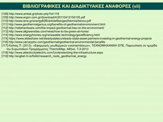 ΒΙΒΛΙΟΓΡΑΦΙΚΕΣ ΚΑΙ ΔΙΑΔΙΚΤΥΑΚΕΣ ΑΝΑΦΟΡΕΣ (vii)
[108] http://www.amkat.gr/photo.php?id=116
[109] http://www.ergon.com.gr/download/4/20110412150105.pdf
[110] http://www.iene.gr/energyB2B/articlefiles/geothermia/benou.pdf
[111] http://www.geothermalgenius.org/benefits-of-geothermal/environment.html
[112] http://rabehardware.com/the-impact-geothermal-has-on-the-environment/
[113] http://www.allgreensites.com/news/how-to-be-green-at-home/
[114] http://www.energyhomes.org/renewable technology/geoefficiency.html
[115] https://www.slideshare.net/steadystateco/steady-state-asset-partners-investing-in-geothermal-energy-projects
[116] http://www.carneyphc.com/geothermal/geothermal-environmental-benefits
[117] Κοίλιας Π. (2013), «Εφαρμογές γεωθερμικών εγκαταστάσεων», ΤΕΧΝΟΜΗΧΑΝΙΚΗ ΕΠΕ, Παρουσίαση σε ημερίδα
του Ευρωπαϊκού Προγράμματος ThermoMap, Αθήνα, 7-3-2013
[118] http://www.atlanticcityelectric.com/Understanding-the-Infrastructure.aspx
[119] http://english.hi.is/frettir/research_roots_geothermal_energy
 