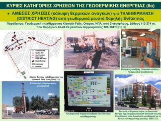  ΑΜΕΣΕΣ ΧΡΗΣΕΙΣ (κάλυψη θερμικών αναγκών) για ΤΗΛΕΘΕΡΜΑΝΣΗ
(DISTRICT HEATING) από γεωθερμικά ρευστά Χαμηλής Ενθαλπίας
ΚΥΡΙΕΣ ΚΑΤΗΓΟΡΙΕΣ ΧΡΗΣΕΩΝ ΤΗΣ ΓΕΩΘΕΡΜΙΚΗΣ ΕΝΕΡΓΕΙΑΣ (IΙα)
Παράδειγμα: Γεωθερμική τηλεθέρμανση Klamath Falls, Oregon, ΗΠΑ, από 2 γεωτρήσεις, βάθους 112-274 m,
που παράγουν 45-49 l/s ρευστών θερμοκρασίας 100-104oC [18,19]
Χάρτης δικτύου τηλεθέρμανσης του
Klamath Falls (έτος 2005) [18]
Κατασκευή παραγωγικής
γεώτρησης
Κατασκευή
αγωγών
Θερμικός σταθμός (thermal station) -
Πλακοειδείς εναλλάκτες
Ηλεκτρονική παρακολούθηση του δικτύου
τηλεθέρμανσης
Ένα από τα δημόσια κτίρια, το Δικαστικό
Μέγαρο της Επαρχίας Klamath (Klamath County
Courthouse), που θερμαίνεται γεωθερμικά με το
δίκτυο τηλεθέρμανσης (φωτογρ. 2007) [20]
Πηγή: [19]
Πηγή: [19]
Πηγή: [19]
Πηγή: [19]
 
