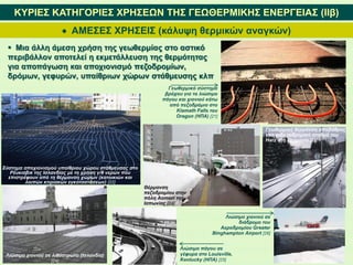  ΑΜΕΣΕΣ ΧΡΗΣΕΙΣ (κάλυψη θερμικών αναγκών)
ΚΥΡΙΕΣ ΚΑΤΗΓΟΡΙΕΣ ΧΡΗΣΕΩΝ ΤΗΣ ΓΕΩΘΕΡΜΙΚΗΣ ΕΝΕΡΓΕΙΑΣ (IΙβ)
 Μια άλλη άμεση χρήση της γεωθερμίας στο αστικό
περιβάλλον αποτελεί η εκμετάλλευση της θερμότητας
για αποπάγωση και αποχιονισμό πεζοδρομίων,
δρόμων, γεφυρών, υπαίθριων χώρων στάθμευσης κλπ
Σύστημα αποχιονισμού υπαίθριου χώρου στάθμευσης στο
Ρέυκιαβικ της Ισλανδίας με τη χρήση γ/θ νερών που
επιστρέφουν από τη θέρμανση χώρων (κατοικιών και
λοιπών κτιριακών εγκαταστάσεων) [22]
Γεωθερμικό σύστημα
βρόχου για το λιώσιμο
πάγου και χιονιού κάτω
από πεζοδρόμιο στο
Klamath Falls του
Oregon (ΗΠΑ) [21]
Θέρμανση
πεζοδρομίου στην
πόλη Aomori της
Ιαπωνίας [23]
Γεωθερμική θέρμανση αποβάθρας
στο σιδηροδρομικό σταθμό του
Harz στη Γερμανία [23]
Λιώσιμο χιονιού σε λιθόστρωτο (Ισλανδία)
[24]
Λιώσιμο πάγου σε
γέφυρα στο Louisville,
Kentucky (ΗΠΑ) [25]
Λιώσιμο χιονιού σε
διάδρομο του
Αεροδρομίου Greater
Binghampton Airport [26]
 