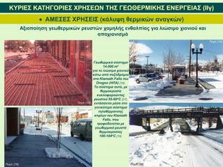  ΑΜΕΣΕΣ ΧΡΗΣΕΙΣ (κάλυψη θερμικών αναγκών)
ΚΥΡΙΕΣ ΚΑΤΗΓΟΡΙΕΣ ΧΡΗΣΕΩΝ ΤΗΣ ΓΕΩΘΕΡΜΙΚΗΣ ΕΝΕΡΓΕΙΑΣ (IΙγ)
Αξιοποίηση γεωθερμικών ρευστών χαμηλής ενθαλπίας για λιώσιμο χιονιού και
αποχιονισμό
Γεωθερμικό σύστημα
14.000 m2
για το λιώσιμο χιονιού
κάτω από πεζοδρόμια
στο Klamath Falls του
Oregon (ΗΠΑ) [19].
To σύστημα αυτό, με
θερμοκρασία
κυκλοφορούντος
ρευστού 55-60oC [27],
εντάσσεται μέσα στο
γενικότερο σύστημα
τηλεθέρμανσης
κτιρίων του Klamath
Falls, που
τροφοδοτείται με
γεωθερμικά ρευστά
θερμοκρασίας
100-104oC [19].
Πηγή: [19]
Πηγή: [19]
Πηγή: [19]
Πηγή: [19]
 