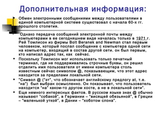Дополнительная информация:
 Обмен электронными сообщениями между пользователями в
единой компьютерной системе существовал с начала 60-х гг.
прошлого столетия.
Однако передача сообщений электронной почты между
компьютерами в ее сегодняшнем виде началась только в 1971 г.
Рей Томлисон из фирмы Bolt Beranek and Newman стал первым
человеком, который послал сообщение с компьютера одной сети
на компьютер, входящий в состав другой сети. он был первым,
кто написал адрес так, как сейчас.
 Поскольку Томлисон мог использовать только печатный
терминал, где не поддерживались строчные буквы, он решил
отделить имя пользователя от имени компьютера столь
известным сейчас символом @, показывающим, что этот адрес
находится за пределами локальной сети.
 “Символ @ (“эт”, что обозначает английскому предлогу at, т.е.
“на”) был выбран осмысленно. Он показывает, что пользователь
находится “на” каком-то другом хосте, а не в локальной сети”.
 Еще немного интересных фактов. В русском языке знак @ обычно
называют “собакой”, в Германии – “висящей обезьяной”, в Греции
– “маленькой уткой”, в Дании – “хоботом слона”.
 