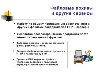 Файловые архивы
и другие сервисы
 Работу по обмену программным обеспечением и
другими файлами поддерживают FTP – серверы
 Бесплатно распространяемые программы часто
имеют ограниченные функции
 Файловые серверы – серверы хранящие
файлы различных типов.
 Доступ к файлам возможен по протоколу
HTTP и по протоколу FTP.
 Протокол FTP загружает файлы с
удалённых серверов и производит
передачу с локального компьютера.
 