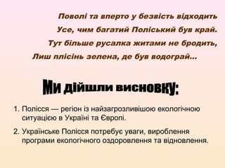 Поволі та вперто у безвість відходить
Усе, чим багатий Поліський був край.
Тут більше русалка житами не бродить,
Лиш плісінь зелена, де був водограй...
1. Полісся — регіон із найзагрозливішою екологічною
ситуацією в Україні та Європі.
2. Українське Полісся потребує уваги, вироблення
програми екологічного оздоровлення та відновлення.
 