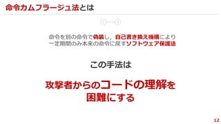 12
命令カムフラージュ法とは
1 2
命令を別の命令で偽装し，自己書き換え機構により
一定期間のみ本来の命令に戻すソフトウェア保護法
攻撃者からのコードの理解を
困難にする
この手法は
 