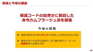 ◆ 偽装対象命令のオペランドを考慮した自然な命令の決定
◆ 複数命令での自然な偽装や, 自己書き換えルーチンの
自然な挿入位置の決定
40
保護コードの自然さに着目した
命令カムフラージュ法を提案
今 後 の 課 題
結論と今後の議論
 