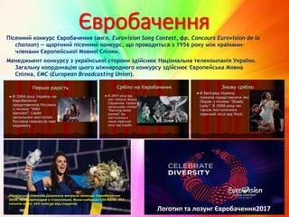 ЄвробаченняПісенний конкурс Євробачення (англ. Eurovision Song Contest, фр. Concours Eurovision de la
chanson) — щорічний пісенний конкурс, що проводиться з 1956 року між країнами-
членами Європейської Мовної Спілки.
Менеджмент конкурсу з української сторони здійснює Національна телекомпанія України.
Загальну координацію цього міжнародного конкурсу здійснює Європейська Мовна
Спілка, ЄМС (European Broadcasting Union).
Логотип та лозунг Євробачення2017
 