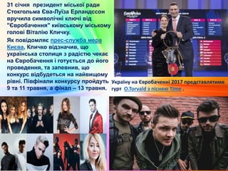 31 січня президент міської ради
Стокгольма Єва-Луїза Ерландссон
вручила символічні ключі від
"Євробачення" київському міському
голові Віталію Кличку.
Як повідомляє прес-служба мера
Києва, Кличко відзначив, що
українська столиця з радістю чекає
на Євробачення і готується до його
проведення, та запевнив, що
конкурс відбудеться на найвищому
рівні. Півфінали конкурсу пройдуть
9 та 11 травня, а фінал – 13 травня.
Україну на Євробаченні 2017 представлятиме
гурт O.Torvald з піснею Time .
 