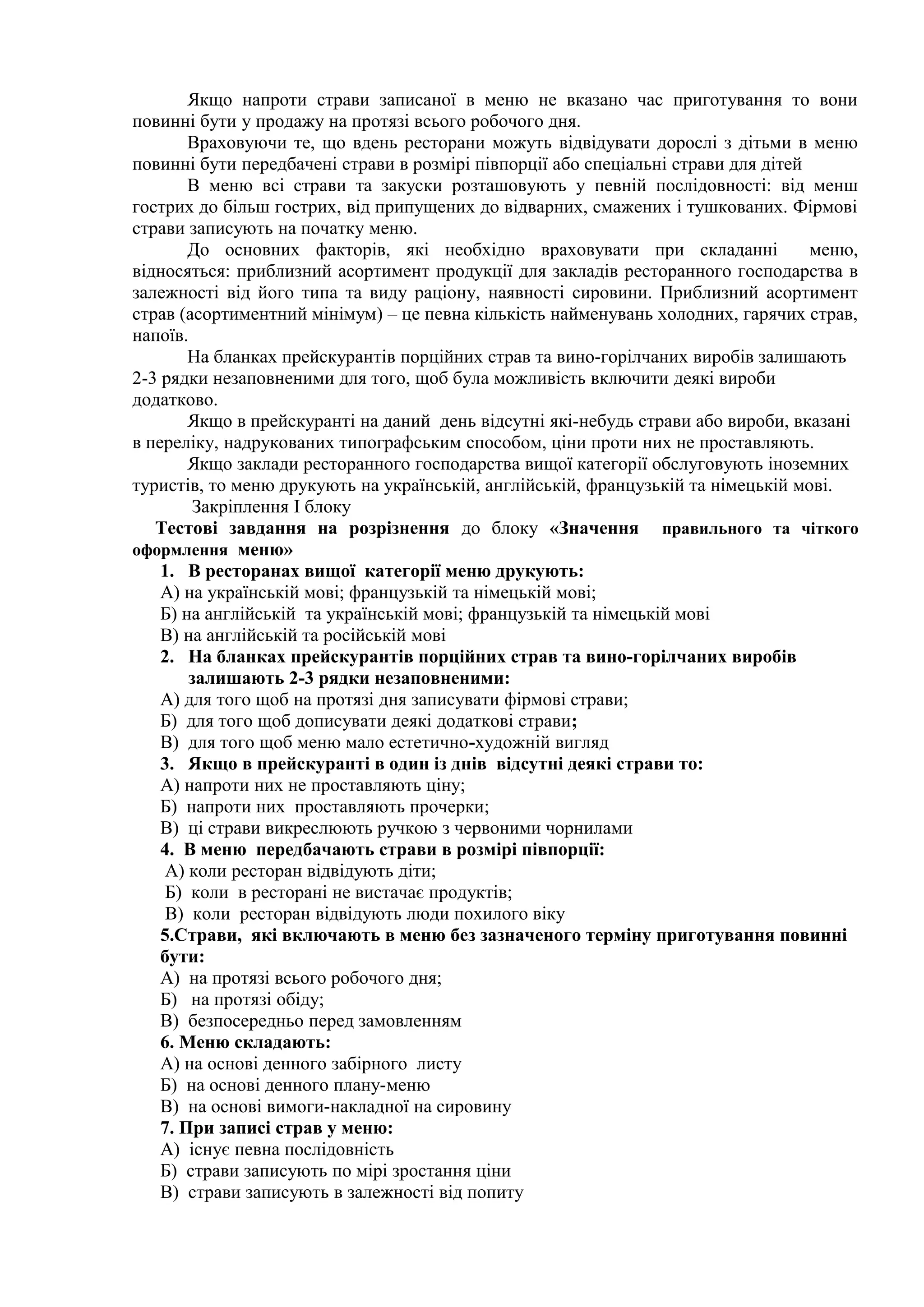 Якщо напроти страви записаної в меню не вказано час приготування то вони
повинні бути у продажу на протязі всього робочого дня.
Враховуючи те, що вдень ресторани можуть відвідувати дорослі з дітьми в меню
повинні бути передбачені страви в розмірі півпорції або спеціальні страви для дітей
В меню всі страви та закуски розташовують у певній послідовності: від менш
гострих до більш гострих, від припущених до відварних, смажених і тушкованих. Фірмові
страви записують на початку меню.
До основних факторів, які необхідно враховувати при складанні меню,
відносяться: приблизний асортимент продукції для закладів ресторанного господарства в
залежності від його типа та виду раціону, наявності сировини. Приблизний асортимент
страв (асортиментний мінімум) – це певна кількість найменувань холодних, гарячих страв,
напоїв.
На бланках прейскурантів порційних страв та вино-горілчаних виробів залишають
2-3 рядки незаповненими для того, щоб була можливість включити деякі вироби
додатково.
Якщо в прейскуранті на даний день відсутні які-небудь страви або вироби, вказані
в переліку, надрукованих типографським способом, ціни проти них не проставляють.
Якщо заклади ресторанного господарства вищої категорії обслуговують іноземних
туристів, то меню друкують на українській, англійській, французькій та німецькій мові.
Закріплення І блоку
Тестові завдання на розрізнення до блоку «Значення правильного та чіткого
оформлення меню»
1. В ресторанах вищої категорії меню друкують:
А) на українській мові; французькій та німецькій мові;
Б) на англійській та українській мові; французькій та німецькій мові
В) на англійській та російській мові
2. На бланках прейскурантів порційних страв та вино-горілчаних виробів
залишають 2-3 рядки незаповненими:
А) для того щоб на протязі дня записувати фірмові страви;
Б) для того щоб дописувати деякі додаткові страви;
В) для того щоб меню мало естетично-художній вигляд
3. Якщо в прейскуранті в один із днів відсутні деякі страви то:
А) напроти них не проставляють ціну;
Б) напроти них проставляють прочерки;
В) ці страви викреслюють ручкою з червоними чорнилами
4. В меню передбачають страви в розмірі півпорції:
А) коли ресторан відвідують діти;
Б) коли в ресторані не вистачає продуктів;
В) коли ресторан відвідують люди похилого віку
5.Страви, які включають в меню без зазначеного терміну приготування повинні
бути:
А) на протязі всього робочого дня;
Б) на протязі обіду;
В) безпосередньо перед замовленням
6. Меню складають:
А) на основі денного забірного листу
Б) на основі денного плану-меню
В) на основі вимоги-накладної на сировину
7. При записі страв у меню:
А) існує певна послідовність
Б) страви записують по мірі зростання ціни
В) страви записують в залежності від попиту
 