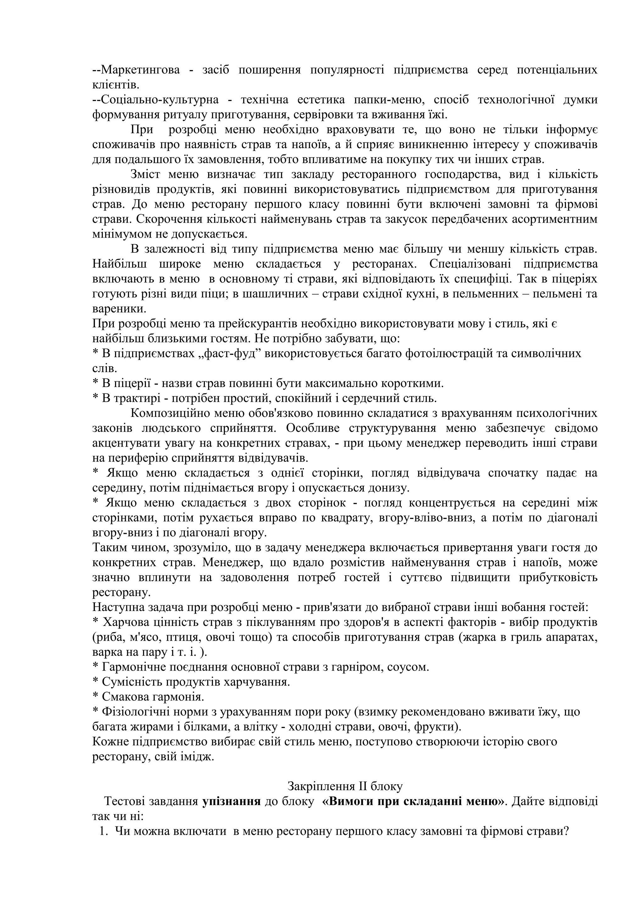 --Маркетингова - засіб поширення популярності підприємства серед потенціальних
клієнтів.
--Соціально-культурна - технічна естетика папки-меню, спосіб технологічної думки
формування ритуалу приготування, сервіровки та вживання їжі.
При розробці меню необхідно враховувати те, що воно не тільки інформує
споживачів про наявність страв та напоїв, а й сприяє виникненню інтересу у споживачів
для подальшого їх замовлення, тобто впливатиме на покупку тих чи інших страв.
Зміст меню визначає тип закладу ресторанного господарства, вид і кількість
різновидів продуктів, які повинні використовуватись підприємством для приготування
страв. До меню ресторану першого класу повинні бути включені замовні та фірмові
страви. Скорочення кількості найменувань страв та закусок передбачених асортиментним
мінімумом не допускається.
В залежності від типу підприємства меню має більшу чи меншу кількість страв.
Найбільш широке меню складається у ресторанах. Спеціалізовані підприємства
включають в меню в основному ті страви, які відповідають їх специфіці. Так в піцеріях
готують різні види піци; в шашличних – страви східної кухні, в пельменних – пельмені та
вареники.
При розробці меню та прейскурантів необхідно використовувати мову і стиль, які є
найбільш близькими гостям. Не потрібно забувати, що:
* В підприємствах „фаст-фуд” використовується багато фотоілюстрацій та символічних
слів.
* В піцерії - назви страв повинні бути максимально короткими.
* В трактирі - потрібен простий, спокійний і сердечний стиль.
Композиційно меню обов'язково повинно складатися з врахуванням психологічних
законів людського сприйняття. Особливе структурування меню забезпечує свідомо
акцентувати увагу на конкретних стравах, - при цьому менеджер переводить інші страви
на периферію сприйняття відвідувачів.
* Якщо меню складається з однієї сторінки, погляд відвідувача спочатку падає на
середину, потім піднімається вгору і опускається донизу.
* Якщо меню складається з двох сторінок - погляд концентрується на середині між
сторінками, потім рухається вправо по квадрату, вгору-вліво-вниз, а потім по діагоналі
вгору-вниз і по діагоналі вгору.
Таким чином, зрозуміло, що в задачу менеджера включається привертання уваги гостя до
конкретних страв. Менеджер, що вдало розмістив найменування страв і напоїв, може
значно вплинути на задоволення потреб гостей і суттєво підвищити прибутковість
ресторану.
Наступна задача при розробці меню - прив'язати до вибраної страви інші вобання гостей:
* Харчова цінність страв з піклуванням про здоров'я в аспекті факторів - вибір продуктів
(риба, м'ясо, птиця, овочі тощо) та способів приготування страв (жарка в гриль апаратах,
варка на пару і т. і. ).
* Гармонічне поєднання основної страви з гарніром, соусом.
* Сумісність продуктів харчування.
* Смакова гармонія.
* Фізіологічні норми з урахуванням пори року (взимку рекомендовано вживати їжу, що
багата жирами і білками, а влітку - холодні страви, овочі, фрукти).
Кожне підприємство вибирає свій стиль меню, поступово створюючи історію свого
ресторану, свій імідж.
Закріплення ІІ блоку
Тестові завдання упізнання до блоку «Вимоги при складанні меню». Дайте відповіді
так чи ні:
1. Чи можна включати в меню ресторану першого класу замовні та фірмові страви?
 