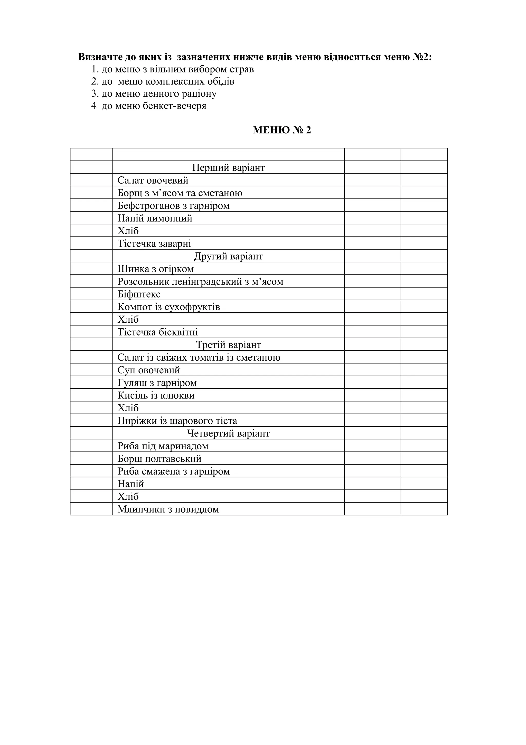 Визначте до яких із зазначених нижче видів меню відноситься меню №2:
1. до меню з вільним вибором страв
2. до меню комплексних обідів
3. до меню денного раціону
4 до меню бенкет-вечеря
МЕНЮ № 2
Перший варіант
Салат овочевий
Борщ з м’ясом та сметаною
Бефстроганов з гарніром
Напій лимонний
Хліб
Тістечка заварні
Другий варіант
Шинка з огірком
Розсольник ленінградський з м’ясом
Біфштекс
Компот із сухофруктів
Хліб
Тістечка бісквітні
Третій варіант
Салат із свіжих томатів із сметаною
Суп овочевий
Гуляш з гарніром
Кисіль із клюкви
Хліб
Пиріжки із шарового тіста
Четвертий варіант
Риба під маринадом
Борщ полтавський
Риба смажена з гарніром
Напій
Хліб
Млинчики з повидлом
 