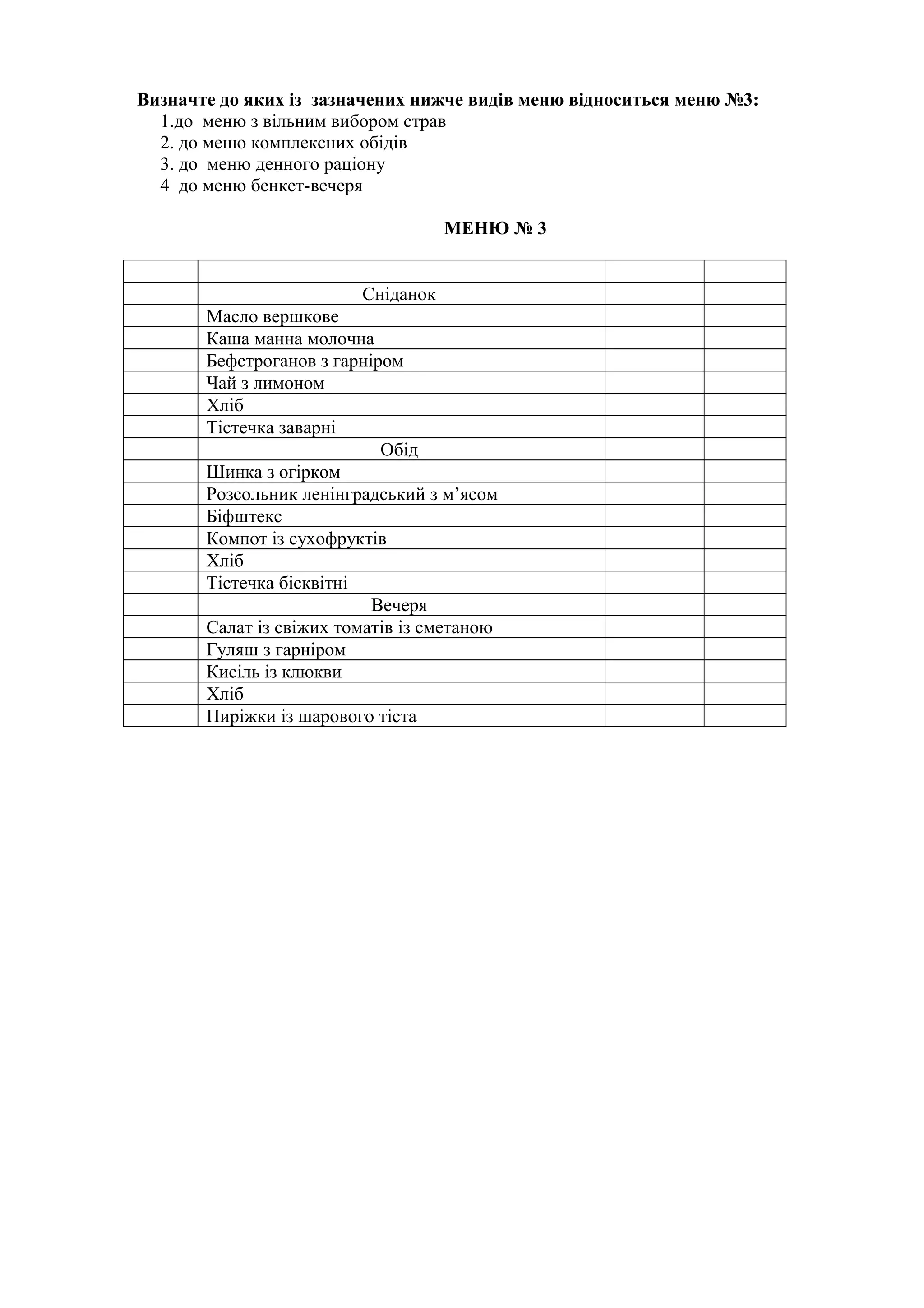 Визначте до яких із зазначених нижче видів меню відноситься меню №3:
1.до меню з вільним вибором страв
2. до меню комплексних обідів
3. до меню денного раціону
4 до меню бенкет-вечеря
МЕНЮ № 3
Сніданок
Масло вершкове
Каша манна молочна
Бефстроганов з гарніром
Чай з лимоном
Хліб
Тістечка заварні
Обід
Шинка з огірком
Розсольник ленінградський з м’ясом
Біфштекс
Компот із сухофруктів
Хліб
Тістечка бісквітні
Вечеря
Салат із свіжих томатів із сметаною
Гуляш з гарніром
Кисіль із клюкви
Хліб
Пиріжки із шарового тіста
 
