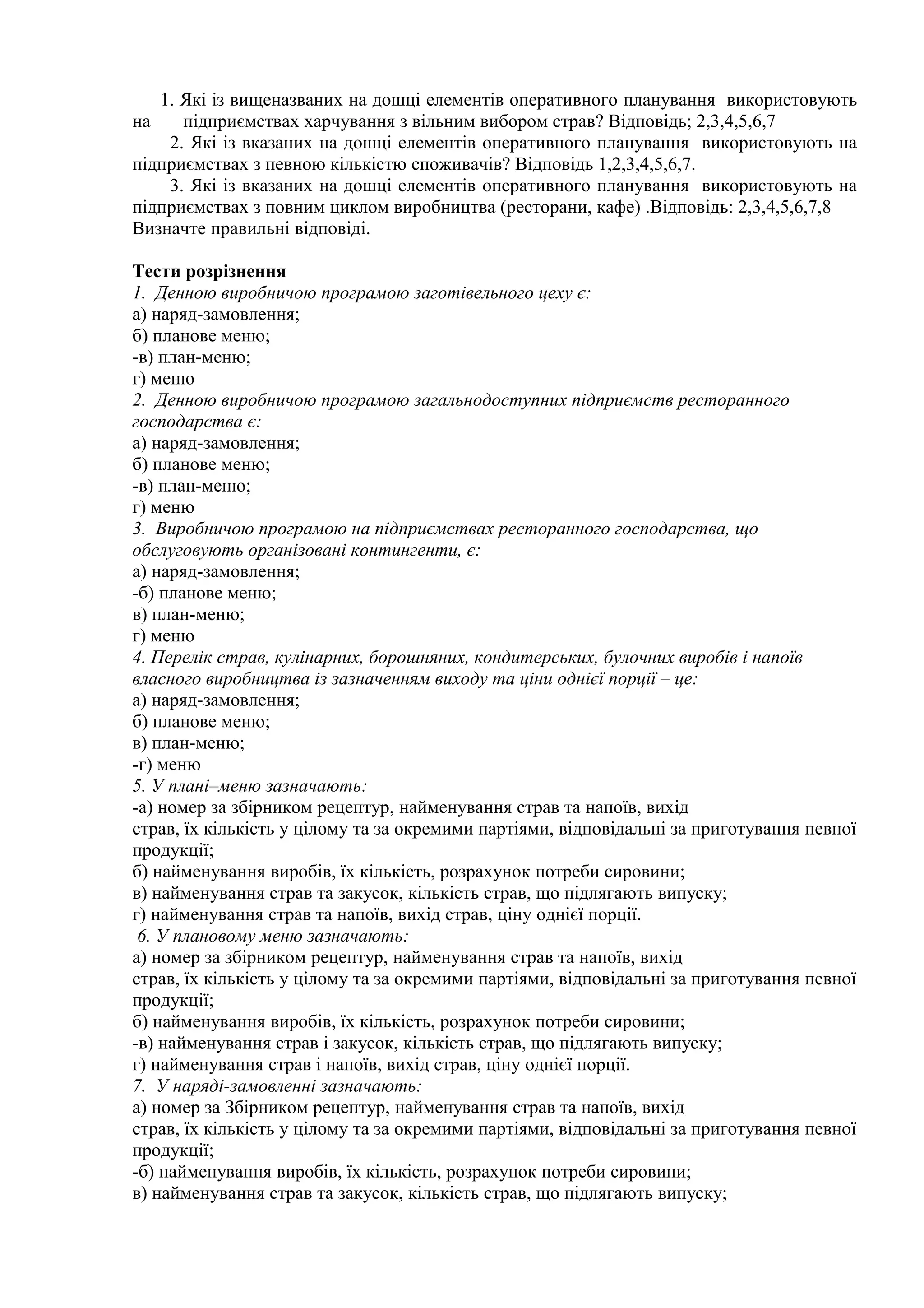 1. Які із вищеназваних на дошці елементів оперативного планування використовують
на підприємствах харчування з вільним вибором страв? Відповідь; 2,3,4,5,6,7
2. Які із вказаних на дошці елементів оперативного планування використовують на
підприємствах з певною кількістю споживачів? Відповідь 1,2,3,4,5,6,7.
3. Які із вказаних на дошці елементів оперативного планування використовують на
підприємствах з повним циклом виробництва (ресторани, кафе) .Відповідь: 2,3,4,5,6,7,8
Визначте правильні відповіді.
Тести розрізнення
1. Денною виробничою програмою заготівельного цеху є:
а) наряд-замовлення;
б) планове меню;
-в) план-меню;
г) меню
2. Денною виробничою програмою загальнодоступних підприємств ресторанного
господарства є:
а) наряд-замовлення;
б) планове меню;
-в) план-меню;
г) меню
3. Виробничою програмою на підприємствах ресторанного господарства, що
обслуговують організовані контингенти, є:
а) наряд-замовлення;
-б) планове меню;
в) план-меню;
г) меню
4. Перелік страв, кулінарних, борошняних, кондитерських, булочних виробів і напоїв
власного виробництва із зазначенням виходу та ціни однієї порції – це:
а) наряд-замовлення;
б) планове меню;
в) план-меню;
-г) меню
5. У плані–меню зазначають:
-а) номер за збірником рецептур, найменування страв та напоїв, вихід
страв, їх кількість у цілому та за окремими партіями, відповідальні за приготування певної
продукції;
б) найменування виробів, їх кількість, розрахунок потреби сировини;
в) найменування страв та закусок, кількість страв, що підлягають випуску;
г) найменування страв та напоїв, вихід страв, ціну однієї порції.
6. У плановому меню зазначають:
а) номер за збірником рецептур, найменування страв та напоїв, вихід
страв, їх кількість у цілому та за окремими партіями, відповідальні за приготування певної
продукції;
б) найменування виробів, їх кількість, розрахунок потреби сировини;
-в) найменування страв і закусок, кількість страв, що підлягають випуску;
г) найменування страв і напоїв, вихід страв, ціну однієї порції.
7. У наряді-замовленні зазначають:
а) номер за Збірником рецептур, найменування страв та напоїв, вихід
страв, їх кількість у цілому та за окремими партіями, відповідальні за приготування певної
продукції;
-б) найменування виробів, їх кількість, розрахунок потреби сировини;
в) найменування страв та закусок, кількість страв, що підлягають випуску;
 