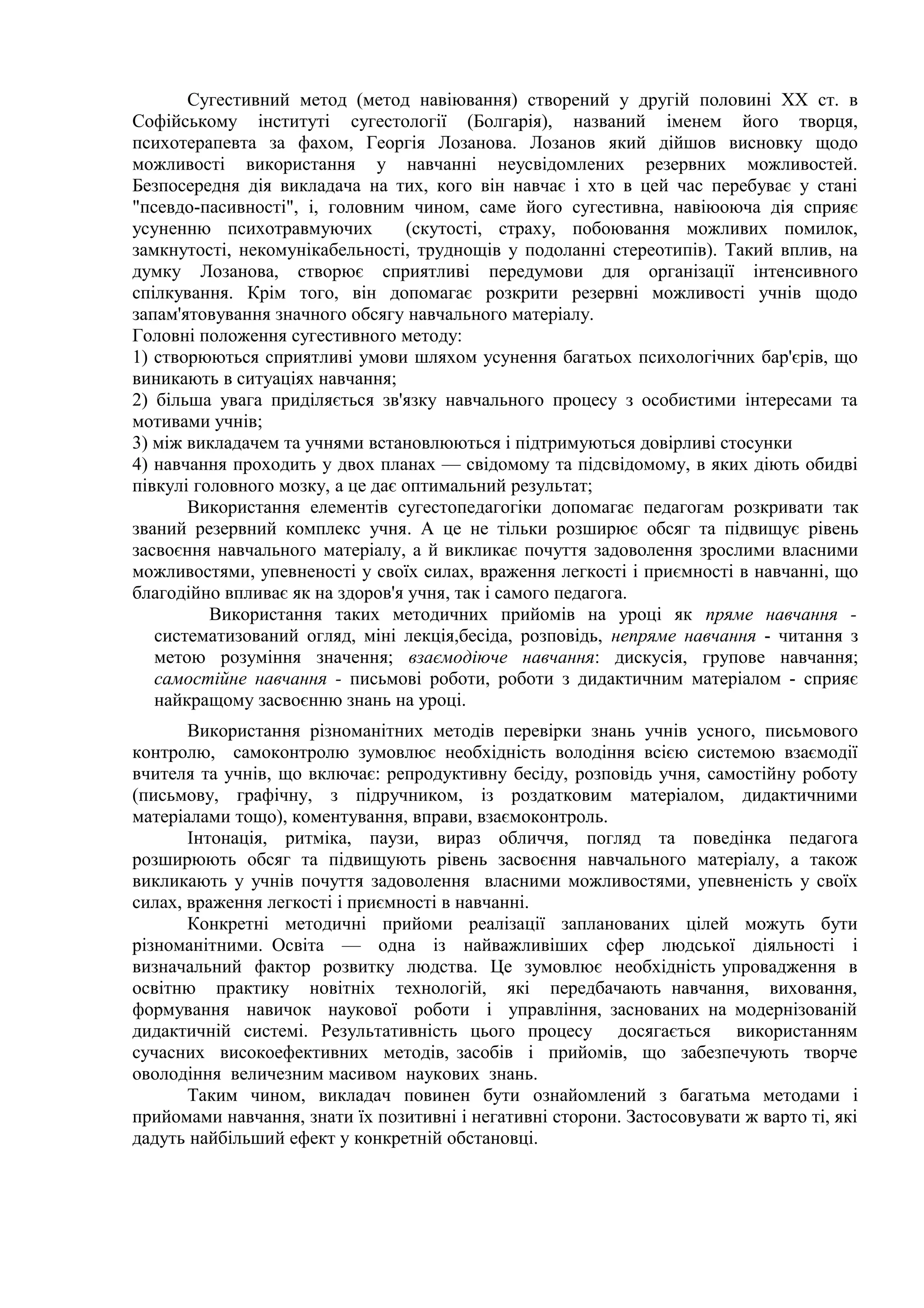 Сугестивний метод (метод навіювання) створений у другій половині XX ст. в
Софійському інституті сугестології (Болгарія), названий іменем його творця,
психотерапевта за фахом, Георгія Лозанова. Лозанов який дійшов висновку щодо
можливості використання у навчанні неусвідомлених резервних можливостей.
Безпосередня дія викладача на тих, кого він навчає і хто в цей час перебуває у стані
"псевдо-пасивності", і, головним чином, саме його сугестивна, навіюоюча дія сприяє
усуненню психотравмуючих (скутості, страху, побоювання можливих помилок,
замкнутості, некомунікабельності, труднощів у подоланні стереотипів). Такий вплив, на
думку Лозанова, створює сприятливі передумови для організації інтенсивного
спілкування. Крім того, він допомагає розкрити резервні можливості учнів щодо
запам'ятовування значного обсягу навчального матеріалу.
Головні положення сугестивного методу:
1) створюються сприятливі умови шляхом усунення багатьох психологічних бар'єрів, що
виникають в ситуаціях навчання;
2) більша увага приділяється зв'язку навчального процесу з особистими інтересами та
мотивами учнів;
3) між викладачем та учнями встановлюються і підтримуються довірливі стосунки
4) навчання проходить у двох планах — свідомому та підсвідомому, в яких діють обидві
півкулі головного мозку, а це дає оптимальний результат;
Використання елементів сугестопедагогіки допомагає педагогам розкривати так
званий резервний комплекс учня. А це не тільки розширює обсяг та підвищує рівень
засвоєння навчального матеріалу, а й викликає почуття задоволення зрослими власними
можливостями, упевненості у своїх силах, враження легкості і приємності в навчанні, що
благодійно впливає як на здоров'я учня, так і самого педагога.
Використання таких методичних прийомів на уроці як пряме навчання -
систематизований огляд, міні лекція,бесіда, розповідь, непряме навчання - читання з
метою розуміння значення; взаємодіюче навчання: дискусія, групове навчання;
самостійне навчання - письмові роботи, роботи з дидактичним матеріалом - сприяє
найкращому засвоєнню знань на уроці.
Використання різноманітних методів перевірки знань учнів усного, письмового
контролю, самоконтролю зумовлює необхідність володіння всією системою взаємодії
вчителя та учнів, що включає: репродуктивну бесіду, розповідь учня, самостійну роботу
(письмову, графічну, з підручником, із роздатковим матеріалом, дидактичними
матеріалами тощо), коментування, вправи, взаємоконтроль.
Інтонація, ритміка, паузи, вираз обличчя, погляд та поведінка педагога
розширюють обсяг та підвищують рівень засвоєння навчального матеріалу, а також
викликають у учнів почуття задоволення власними можливостями, упевненість у своїх
силах, враження легкості і приємності в навчанні.
Конкретні методичні прийоми реалізації запланованих цілей можуть бути
різноманітними. Освіта — одна із найважливіших сфер людської діяльності і
визначальний фактор розвитку людства. Це зумовлює необхідність упровадження в
освітню практику новітніх технологій, які передбачають навчання, виховання,
формування навичок наукової роботи і управління, заснованих на модернізованій
дидактичній системі. Результативність цього процесу досягається використанням
сучасних високоефективних методів, засобів і прийомів, що забезпечують творче
оволодіння величезним масивом наукових знань.
Таким чином, викладач повинен бути ознайомлений з багатьма методами і
прийомами навчання, знати їх позитивні і негативні сторони. Застосовувати ж варто ті, які
дадуть найбільший ефект у конкретній обстановці.
 