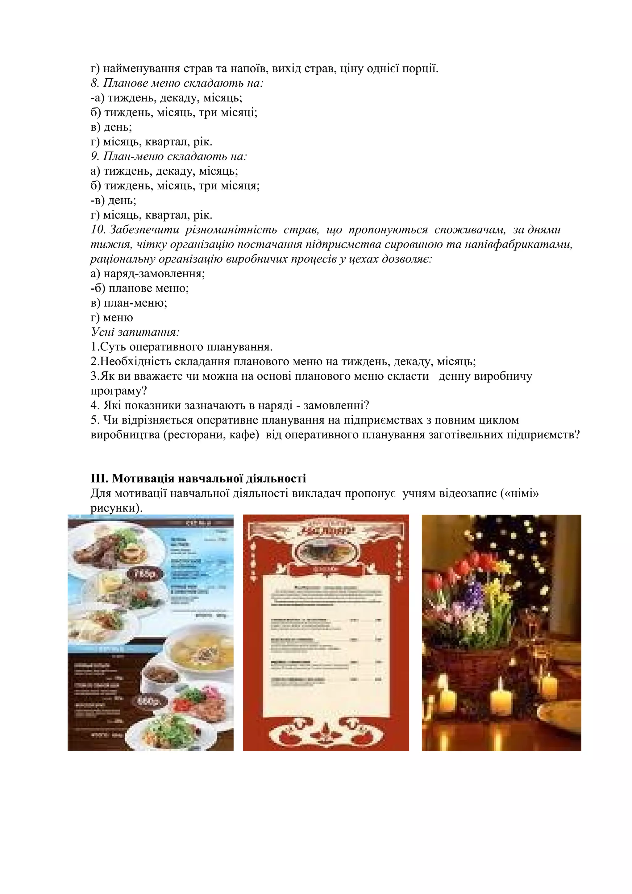 г) найменування страв та напоїв, вихід страв, ціну однієї порції.
8. Планове меню складають на:
-а) тиждень, декаду, місяць;
б) тиждень, місяць, три місяці;
в) день;
г) місяць, квартал, рік.
9. План-меню складають на:
а) тиждень, декаду, місяць;
б) тиждень, місяць, три місяця;
-в) день;
г) місяць, квартал, рік.
10. Забезпечити різноманітність страв, що пропонуються споживачам, за днями
тижня, чітку організацію постачання підприємства сировиною та напівфабрикатами,
раціональну організацію виробничих процесів у цехах дозволяє:
а) наряд-замовлення;
-б) планове меню;
в) план-меню;
г) меню
Усні запитання:
1.Суть оперативного планування.
2.Необхідність складання планового меню на тиждень, декаду, місяць;
3.Як ви вважаєте чи можна на основі планового меню скласти денну виробничу
програму?
4. Які показники зазначають в наряді - замовленні?
5. Чи відрізняється оперативне планування на підприємствах з повним циклом
виробництва (ресторани, кафе) від оперативного планування заготівельних підприємств?
ІII. Мотивація навчальної діяльності
Для мотивації навчальної діяльності викладач пропонує учням відеозапис («німі»
рисунки).
 