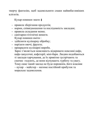 творчу фантазію, щоб задовольнити смаки найвибагливіших
клієнтів.
Кухар повинен знати :
- правила зберігання продуктів;
- норми, співвідношення та послідовність закладки;
- правила складання меню;
- санітарно-гігієнічні вимоги.
Кухар повинен вміти :
- здійснити кулінарну обробку;
- нарізати овочі, фрукти;
- прикрасити кулінарні вироби.
Зараз з’являється можливість відкривати невеликі кафе,
кафе-закусочні, кафетерії, міні-бари. Людям подобаються
ті заклади харчування, де їх привітно зустрічають та
смачно годують, де вони відчувають турботу та увагу.
Тому саме такий заклад не буде порожнім, його власник
– кухар - майстер – матиме постійний прибуток та
моральне задоволення.
 