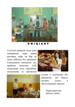 О Ф І Ц І А Н Т
Сьогодні професія стала дуже
поширеною, адже кожен
ресторан, кафе чи бар не
може обійтися без офіціанта.
Святкування знаменних дат,
прийоми видатних осіб,
підписання угод передбачає
спілкування за урочистим
столом в неможливе без
офіціантів, які беруть
активну участь в
обслуговуванні трапези.
Характеристика
процесу праці :
 