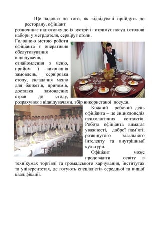 Ще задовго до того, як відвідувачі прийдуть до
ресторану, офіціант
розпочинає підготовку до їх зустрічі : отримує посуд і столові
набори у метрдотеля, сервірує столи.
Головною метою роботи
офіціанта є оперативне
обслуговування
відвідувачів,
ознайомлення з меню,
прийом і виконання
замовлень, сервіровка
столу, складання меню
для банкетів, прийомів,
доставка замовлених
страв до столу,
розрахунок з відвідувачами, збір використаної посуди.
Кожний робочий день
офіціанта – це енциклопедія
психологічних контактів.
Робота офіціанта вимагає
уважності, доброї пам’яті,
розвинутого загального
інтелекту та внутрішньої
культури.
Офіціант може
продовжити освіту в
технікумах торгівлі та громадського харчування, інститутах
та університетах, де готують спеціалістів середньої та вищої
кваліфікації.
 