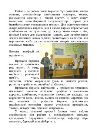 Стійка – це робоче місце бармена. Тут розміщені касова
машина, електроміксер, автоматична кавоварка, тостер,
різноманітні дозатори і мийка посуду. В барку стійку
вмонтовані малогабаритний льодогенератор і термос для
індивідуального охолодження пляшок. Для відкупорювання
лікеро-горілчаних виробів, вин і напоїв бармен користується
комбінованим інструментом, до складу якого входять ніж,
штопор і ключ для відкривання пляшок. Для приготування
деяких змішаних напоїв бармени застосовують шейк ери. для
нарізування хліба та гастрономічних товарів застосовують
спеціальні машини.
Вимоги професії до
працівника:
Професія бармена
висуває до працівника
ряд вимог. А саме,
наявність у людини:
охайності, розвиненої
пам’яті, уваги,
мислення, доброї координації рухів та швидкої реакції,
розвитку сприймання, емоційної стабільності.
Професію бармена набувають: у професійно-технічних
навчальних закладах відповідно профілю, в навчально-
курсових комбінатах, у приватних навчальних закладах, на
виробництві тощо. Знання, вміння на навички, отримані під
час навчання за професією бармена, допоможуть
працівникові оволодіти іншими суміжники професіями,
такими, як буфетник, офіціант, метрдотель.
У межах основної професії бармен може набути
спеціалізацію для роботи в спеціалізованих закладах
громадського харчування: коктейль-бар, кафе-бар, бар-
морозиво, бар-клуб, нічний бар та ін.
 