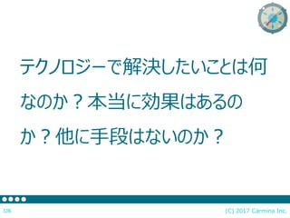 テクノロジーで解決したいことは何
なのか？本当に効果はあるの
か？他に手段はないのか？
(C) 2017 Carmina Inc.106
 