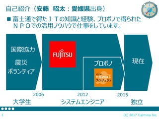 自己紹介（安藤 昭太：愛媛県出身）
(C) 2017 Carmina Inc.2
 富士通で得たＩＴの知識と経験、プロボノで得られた
ＮＰＯでの活用ノウハウで仕事をしています。
国際協力
システムエンジニア 独立
2006
震災
ボランティア
現在
大学生
2012 2015
プロボノ
 
