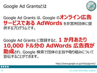 (C) 2016 NPO Make it Better40
Google Ad Grantsとは
Google Ad Grants は、Google のオンライン広告
サービスである AdWords を非営利団体に提
供するプログラムです。
Google Ad Grants に登録すると、1 か月あたり
10,000 ドル分の AdWords 広告費が
助成され、Google 検索で団体の主旨や取り組みについて
宣伝することができます。
https://www.google.co.jp/intl/ja/grants/
 