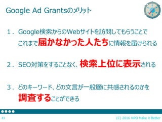 (C) 2016 NPO Make it Better43
Google Ad Grantsのメリット
１．Google検索からのWebサイトを訪問してもらうことで
これまで届かなかった人たちに情報を届けられる
２．SEO対策をすることなく、検索上位に表示される
３．どのキーワード、どの文言が一般層に共感されるのかを
調査することができる
 