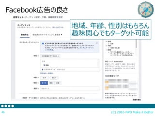 (C) 2016 NPO Make it Better46
Facebook広告の良さ
地域、年齢、性別はもちろん
趣味関心でもターゲット可能
 