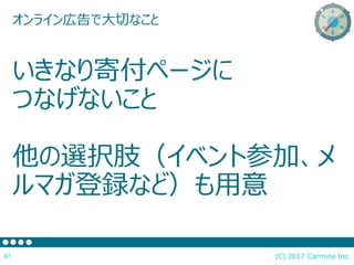 (C) 2017 Carmina Inc.47
オンライン広告で大切なこと
いきなり寄付ページに
つなげないこと
他の選択肢（イベント参加、メ
ルマガ登録など）も用意
 