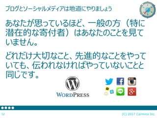 (C) 2017 Carmina Inc.52
ブログとソーシャルメディアは地道にやりましょう
あなたが思っているほど、一般の方（特に
潜在的な寄付者）はあなたのことを見て
いません。
どれだけ大切なこと、先進的なことをやって
いても、伝われなければやっていないことと
同じです。
 