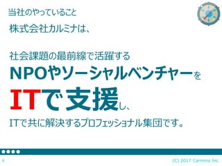 当社のやっていること
(C) 2017 Carmina Inc.6
株式会社カルミナは、
社会課題の最前線で活躍する
NPOやソーシャルベンチャーを
ITで支援し、
ITで共に解決するプロフェッショナル集団です。
 