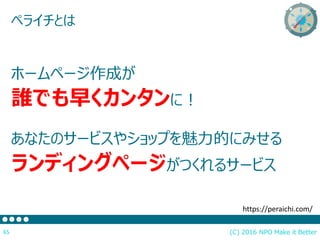 (C) 2016 NPO Make it Better65
ペライチとは
ホームページ作成が
誰でも早くカンタンに！
あなたのサービスやショップを魅力的にみせる
ランディングページがつくれるサービス
https://peraichi.com/
 