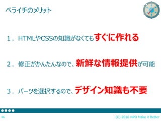 (C) 2016 NPO Make it Better66
ペライチのメリット
１．HTMLやCSSの知識がなくてもすぐに作れる
２．修正がかんたんなので、新鮮な情報提供が可能
３．パーツを選択するので、デザイン知識も不要
 