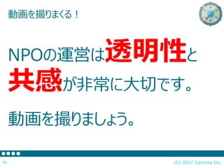 (C) 2017 Carmina Inc.73
動画を撮りまくる！
NPOの運営は透明性と
共感が非常に大切です。
動画を撮りましょう。
 