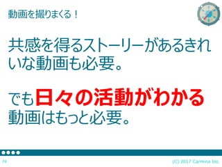(C) 2017 Carmina Inc.74
動画を撮りまくる！
共感を得るストーリーがあるきれ
いな動画も必要。
でも日々の活動がわかる
動画はもっと必要。
 