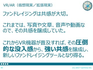 (C) 2017 Carmina Inc.80
ファンドレイジングは共感が大切。
これまでは、写真や文章、音声や動画な
ので、その共感を醸成していた。
これからVR機器が普及すれば、その圧倒
的な没入感から、強い共感を醸成し、
新しいファンドレイジングツールとなり得る。
VR/AR（仮想現実／拡張現実）
 
