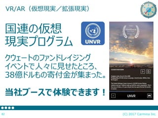 (C) 2017 Carmina Inc.82
国連の仮想
現実プログラム
クウェートのファンドレイジング
イベントで人々に見せたところ、
38億ドルもの寄付金が集まった。
当社ブースで体験できます！
VR/AR（仮想現実／拡張現実）
 