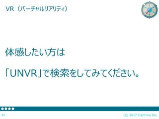 (C) 2017 Carmina Inc.83
VR（バーチャルリアリティ）
体感したい方は
「UNVR」で検索をしてみてください。
 