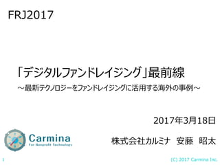 (C) 2017 Carmina Inc.1
「デジタルファンドレイジング」最前線
〜最新テクノロジーをファンドレイジングに活用する海外の事例〜
FRJ2017
2017年3月18日
株式会社カルミナ 安藤 昭太
 