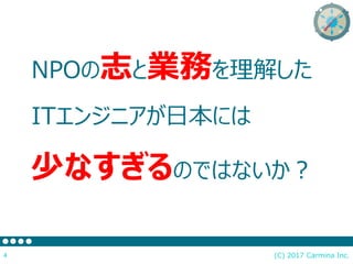 NPOの志と業務を理解した
ITエンジニアが日本には
少なすぎるのではないか？
(C) 2017 Carmina Inc.4
 
