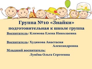 Группа №10 «Знайки»
подготовительная к школе группа
Воспитатель: Климова Елена Николаевна
Воспитатель: Худякова Анастасия
Александровна
Младший воспитатель:
Лунёва Ольга Сергеевна
 