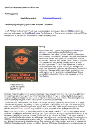 «Ουδέν νεώτερον από το Δυτικό Μέτωπο».
Φύλλο εργασίας
Μαρία Βουρτσιάνη filologosab.blogspot.gr
Α Παγκόσμιος πόλεμος- χαρακώματα- Ιστορία Γ Γυμνασίου
(αγγλ. All Quiet on the Western Front) είναι κινηματογραφικό αντιπολεμικό έργο του 1930 βασισμένο στο
ομώνυμο μυθιστόρημα του Έριχ Μαρία Ρεμάρκ. Βραβεύτηκε με το Όσκαρ για την καλύτερη ταινία το 1930 και
είναι μια από τις πιο γνωστές αντιπολεμικές κινηματογραφικές ταινίες
Πλοκή
Βρισκόμαστε στην Γερμανία στις αρχές του Α' Παγκοσμίου
Πολέμου. Γίνεται επιστράτευση και ο κόσμος είναι
κατενθουσιασμένος. Στους δρόμους επικρατεί πανηγυρικός
ενθουσιασμός. Οι στρατιώτες φεύγουν εθελοντές για το μέτωπο
συνοδευόμενοι από τους ήχους των μπάντων που παίζουν
στρατιωτικά εμβατήρια, ενώ πλήθος άνδρες γυναίκες και παιδιά
τους χειροκροτεί, τους ρίχνει λουλούδια και τους κουνάει
καπέλα και μαντήλια. Ο ταχυδρόμος Χίμμελστος μοιράζει τα
γράμματα βιαστικά για να πάει και αυτός να παρουσιαστεί,
αφού είναι αξιωματικός. Μόνο σε μια αίθουσα του Γυμνασίου ο
καθηγητής Κάντορεκ διδάσκει με στόμφο τους μαθητές του,
αλλά η φωνή του δεν ακούγεται από τα εμβατήρια. Έχουν
αρχαία Ελληνικά και στον πίνακα είναι γραμμένοι οι στίχοι
του Ομήρου:
Ἄνδρα μοι ἔννεπε,
μοῦσα, πολύτροπον,
ὃς μάλα πολλὰ
Καθώς οι παρελάσεις έξω από το ανοιχτό παράθυρο για μια στιγμή λιγοστεύουν και οι ήχοι των εμβατηρίων
κάπως απομακρύνονται, η φωνή του καθηγητή ακούγεται ξανά. Αντί για το μάθημα βγάζει έναν φλογερό
πατριωτικό λόγο και παροτρύνει τους νέους να κάνουν το πατριωτικό τους καθήκον. Τελικά καταφέρνει να
παρασύρει όλη την τάξη και να τους κάνει να πάνε όλοι σύσσωμοι εθελοντές.
Στον στρατώνα ο ενθουσιασμός είναι ακόμα μεγαλύτερος. Οι νεαροί στρατιώτες νοιώθουν σαν σε εκδρομή.
Συναντάν τον ταχυδρόμο Χίμμελστος με στολή αξιωματικού. Ο Χίμμελστος που τώρα είναι ο διοικητής τους
όμως είναι αυστηρός εκπαιδευτής και τους ταράζει στην εκπαίδευση. Τελικά παίρνουν διαταγή να πάν στο
μέτωπο. Εκεί, στο Δυτικό Μέτωπο τους περιμένει μια άλλη πραγματικότητα, φρικτή και απάνθρωπη.
Πολλοί από τους στρατιώτες πληγώνονται βαριά ή βρίσκουν φρικτό θάνατο. Ο Μπόυμερ στην διάρκεια μιας
επίθεσης εμπλέκεται σε μια σωματική πάλη με έναν Γάλλο στρατιώτη, και αφού τον πληγώσει θανάσιμα με την
ξιφολόγχη εγκλωβίζεται στον κρατήρα μιας βόμβας μαζί με τον πληγωμένο Γάλλο. Έξω από τον κρατήρα η
μάχη και οι βομβαρδισμοί μαίνονται, και ο Μπόυμερ είναι αδύνατο να εγκαταλείψει τον κρατήρα για μερόνυχτα.
Ο Γάλλος που είναι βαριά τραυματισμένος αλλά δεν έχει πεθάνει ακόμα συνέρχεται. Ο Μπόυμερ τον βλέπει
σαν άνθρωπο και τραυματία στρατιώτη και του δίνει να πιει τις τελευταίες σταγόνες νερό από το παγούρι του.
Ο Γάλλος βασανίζεται και δεν μπορεί να πεθάνει. Βογκάει. Ο Μπόυμερ βασανίζεται από τις τύψεις επειδή τον
 