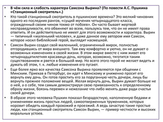 • В чём сила и слабость характера Самсона Вырина? (По повести А.С. Пушкина
«Станционный смотритель».)
• Кто такой станционный смотритель в пушкинские времена? Это мелкий чиновник
одного из последних рангов, «сущий мученик четырнадцатого класса,
огражденный своим чином токмо от побоев». Он часто бывает жертвой
несправедливости, его обвиняют во всем, пользуясь тем, что он не имеет права
ответить. И он действительно не имеет для этого возможности и характера. Вырин
— типичный «маленький человек», и даже данное ему автором имя Самсон,
которое носил библейский герой, выглядит насмешкой.
• Самсон Вырин создал свой маленький, ограниченный мирок, полностью
отгородившись от мира внешнего. Там ему комфортно и уютно, он не думает о
возможных изменениях в своей жизни. В этом мирке вместе с ним живет его
четырнадцатилетняя красавица-дочь, которая, возможно, тяготится таким
существованием и рвется в большой мир. Но всего этого герой не желает видеть и
думать об этом, т. к. любые изменения его пугают.
• Еще более ярко все качества Самсона Вырина проявляются при общении с
Минским. Приехав в Петербург, он идет к Минскому и униженно просит его
вернуть ему дочь. Он готов простить его за поруганную честь дочери, лишь бы
вернуть прежнее положение вещей. Желая вернуть дочь, Вырин думает больше не
о ней, а о себе, тем самым демонстрируя свою привязанность к определенному
образу жизни, боязнь перемен и нежелание что-либо менять даже ради счастья
своей дочери.
• В образе этого человека Пушкин показал безрадостную, наполненную бедами и
унижениями жизнь простых людей, самоотверженных тружеников, которых
норовит обидеть каждый прохожий и проезжий. А ведь зачастую такие простые
люди, как станционный смотритель Самсон Вырин, — пример честности и высоких
моральных устоев.
 