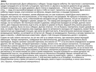 XXXIV.
День был воскресный; Дуня собиралась к обедне. Гусару подали кибитку. Он простился с смотрителем,
щедро наградив его за постой и угощение; простился и с Дунею и вызвался довезти её до церкви,
которая находилась на краю деревни. Дуня стояла в недоумении... «Чего же ты боишься? — сказал ей
отец, — ведь его высокоблагородие не волк и тебя не съест: прокатись-ка до церкви». Дуня села в
кибитку подле гусара, слуга вскочил на облучок, ямщик свистнул, и лошади поскакали.
Бедный смотритель не понимал, каким образом мог он сам позволить своей Дуне ехать вместе с
гусаром, как нашло на него ослепление, и что тогда было с его разумом. Не прошло и получаса, как
сердце его начало ныть, ныть, и беспокойство овладело им до такой степени, что он не утерпел и
пошёл сам к обедне. Подходя к церкви, увидел он, что народ уже расходился, но Дуни не было ни в
ограде, ни на паперти. Он поспешно вошёл в церковь: священник выходил из алтаря; дьячок гасил
свечи, две старушки молились ещё в углу; но Дуни в церкви не было. Бедный отец насилу решился
спросить у дьячка, была ли она у обедни. Дьячок отвечал, что не бывала. Смотритель пошёл домой ни
жив, ни мертв. Одна оставалась ему надежда: Дуня по ветрености молодых лет вздумала, может быть,
прокатиться до следующей станции, где жила ее крёстная мать. В мучительном волнении ожидал он
возвращения тройки, на которой он отпустил её. Ямщик не возвращался. Наконец к вечеру приехал он
один и хмелён, с убийственным известием: «Дуня с той станции отправилась далее с гусаром».
Старик не снёс своего несчастья; он тут же слёг в ту самую постель, где накануне лежал молодой
обманщик. Теперь смотритель, соображая все обстоятельства, догадывался, что болезнь была
притворная. Бедняк занемог сильной горячкою; его свезли в С *** и на его место определили на время
другого. Тот же лекарь, который приезжал к гусару, лечил и его. Он уверил смотрителя, что молодой
человек был совсем здоров и что тогда еще догадывался он о его злобном намерении, но молчал, опасаясь
его нагайки. Правду ли говорил немец или только желал похвастаться дальновидностию, но он ни мало тем
не утешил бедного больного. Едва оправясь от болезни, смотритель выпросил у С*** почтмейстера отпуск на
два месяца и, не сказав никому ни слова о своём намерении, пешком отправился за своею дочерью. Из
подорожной знал он, что ротмистр Минский ехал из Смоленска в Петербург. Ямщик, который вёз его,
сказывал, что всю дорогу Дуня плакала, хотя, казалось, ехала по своей охоте. «Авось, — думал смотритель, —
приведу я домой заблудшую овечку мою». С этой мыслию прибыл он в Петербург, остановился в
Измайловском полку, в доме отставного унтер-офицера, своего старого сослуживца, и начал свои поиски.
(А.С. Пушкин, «Станционный смотритель»)
 