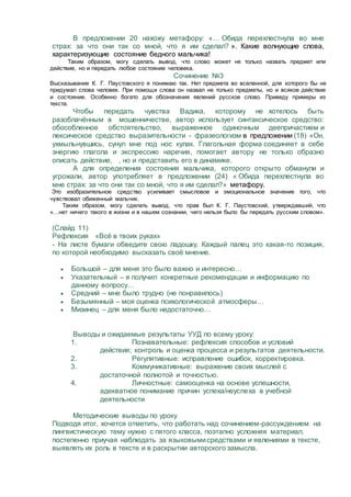 В предложении 20 нахожу метафору: «… Обида перехлестнула во мне
страх: за что они так со мной, что я им сделал? ». Какие волнующие слова,
характеризующие состояние бедного мальчика!
Таким образом, могу сделать вывод, что слово может не только назвать предмет или
действие, но и передать любое состояние человека.
Сочинение №3
Высказывание К. Г. Паустовского я понимаю так. Нет предмета во вселенной, для которого бы не
придумал слова человек. При помощи слова он назвал не только предметы, но и всякое действие
и состояние. Особенно богато для обозначения явлений русское слово. Приведу примеры из
текста.
Чтобы передать чувства Вадика, которому не хотелось быть
разоблачённым в мошенничестве, автор использует синтаксическое средство:
обособленное обстоятельство, выраженное одиночным деепричастием и
лексическое средство выразительности - фразеологизм в предложении (18) «Он,
ухмыльнувшись, сунул мне под нос кулак. Глагольная форма соединяет в себе
энергию глагола и экспрессию наречия, помогает автору не только образно
описать действие, , но и представить его в динамике.
А для определения состояния мальчика, которого открыто обманули и
угрожали, автор употребляет в предложении (24) « Обида перехлестнула во
мне страх: за что они так со мной, что я им сделал?» метафору.
Это изобразительное средство усиливает смысловое и эмоциональное значение того, что
чувствовал обиженный мальчик.
Таким образом, могу сделать вывод, что прав был К. Г. Паустовский, утверждавший, что
«…нет ничего такого в жизни и в нашем сознании, чего нельзя было бы передать русским словом».
(Слайд 11)
Рефлексия «Всё в твоих руках»
- На листе бумаги обведите свою ладошку. Каждый палец это какая-то позиция,
по которой необходимо высказать своё мнение.
 Большой – для меня это было важно и интересно…
 Указательный – я получил конкретные рекомендации и информацию по
данному вопросу…
 Средний – мне было трудно (не понравилось)
 Безымянный – моя оценка психологической атмосферы…
 Мизинец – для меня было недостаточно…
Выводы и ожидаемые результаты УУД по всему уроку:
1. Познавательные: рефлексия способов и условий
действия; контроль и оценка процесса и результатов деятельности.
2. Регулятивные: исправление ошибок, корректировка.
3. Коммуникативные: выражение своих мыслей с
достаточной полнотой и точностью.
4. Личностные: самооценка на основе успешности,
адекватное понимание причин успеха/неуспеха в учебной
деятельности
Методические выводы по уроку
Подводя итог, хочется отметить, что работать над сочинением-рассуждением на
лингвистическую тему нужно с пятого класса, поэтапно усложняя материал,
постепенно приучая наблюдать за языковымисредствами и явлениями в тексте,
выявлять их роль в тексте и в раскрытии авторского замысла.
 