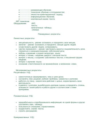 развивающее обучение;
технология обучения в сотрудничестве;
личностно-ориентированный подход;
информационное обучение;
комплексный анализ текста;
ИКТ технологии
Оборудование: ИКТ;
тексты;
напечатанные таблицы;
словари.
Планируемые результаты
Личностные результаты:
 эмоциональность; умение осознавать и определять свои эмоции;
 эмпатия – умение осознавать и определять эмоции других людей;
сочувствовать другим людям, сопереживать;
 чувство прекрасного – умение чувствовать красоту и выразительность речи,
стремиться к совершенствованию собственной речи;
 любовь и уважение к родной литературе, языку;
 интерес к чтению, к ведению диалога с автором текста;
 интерес к письму, к созданию собственных текстов, к письменной форме
общения;
 интерес к изучению языка;
 осознание ответственности за произнесённое и написанное слово.
Метапредметные результаты:
Регулятивные УУД:
 самостоятельно формулировать тему и цели урока;
 составлять план решения учебной проблемы совместно с учителем;
 работать по плану, сверяя свои действия с целью, корректировать свою
деятельность;
 в диалоге с учителем вырабатывать критерии оценки и определять степень
успешности своей работы и работы других в соответствии с этими
критериями.
Познавательные УУД:
 перерабатывать и преобразовывать информацию из одной формы в другую
(составлять план, таблицу);
 пользоваться словарями, справочниками;
 осуществлять анализ текста;
 строить рассуждения;
Коммуникативные УУД;:
 