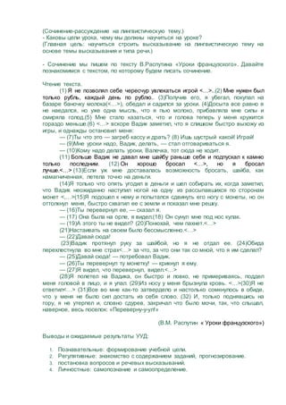(Сочинение-рассуждение на лингвистическую тему.)
- Каковы цели урока, чему мы должны научиться на уроке?
(Главная цель: научиться строить высказывание на лингвистическую тему на
основе темы высказывания и типа речи.)
- Сочинение мы пишем по тексту В.Распутина «Уроки французского». Давайте
познакомимся с текстом, по которому будем писать сочинение.
Чтение текста.
(1) Я не позволял себе чересчур увлекаться игрой <…>..(2) Мне нужен был
только рубль, каждый день по рублю.. (3)Получив его, я убегал, покупал на
базаре баночку молока(<…>), обедал и садился за уроки. (4)Досыта все равно я
не наедался, но уже одна мысль, что я пью молоко, прибавляла мне силы и
смиряла голод.(5) Мне стало казаться, что и голова теперь у меня кружится
гораздо меньше.(6) <…> вскоре Вадик заметил, что я слишком быстро выхожу из
игры, и однажды остановил меня:
— (7)Ты что это — загреб кассу и драть? (8) Ишь шустрый какой! Играй!
— (9)Мне уроки надо, Вадик, делать, — стал отговариваться я.
— (10)Кому надо делать уроки, Валечка, тот сюда не ходит.
(11) Больше Вадик не давал мне шайбу раньше себя и подпускал к камню
только последним. (12) Он хорошо бросал <…>, но я бросал
лучше.<…> (13)Если уж мне доставалась возможность бросать, шайба, как
намагниченная, летела точно на деньги.
(14)Я только что опять угодил в деньги и шел собирать их, когда заметил,
что Вадик неожиданно наступил ногой на одну из рассыпавшихся по сторонам
монет <,…>(15)Я подошел к нему и попытался сдвинуть его ногу с монеты, но он
оттолкнул меня, быстро схватил ее с земли и показал мне решку.
— (16)Ты перевернул ее, — сказал я.
— (17) Она была на орле, я видел.(18) Он сунул мне под нос кулак.
— (19)А этого ты не видел? (20)Понюхай, чем пахнет.<…>
(21)Настаивать на своем было бессмысленно.<…>
— (22)Давай сюда!
(23)Вадик протянул руку за шайбой, но я не отдал ее. (24)Обида
перехлестнула во мне страх<…> за что, за что они так со мной, что я им сделал?
— (25)Давай сюда! — потребовал Вадик.
— (26)Ты перевернул ту монетку! — крикнул я ему.
— (27)Я видел, что перевернул, видел.<…>
(28)Я полетел на Вадика, он быстро и ловко, не примериваясь, поддел
меня головой в лицо, и я упал. (29)Из носу у меня брызнула кровь. <…>(30)Я не
ответил<…> (31)Все во мне как-то затвердело и настолько сомкнулось в обиде,
что у меня не было сил достать из себя слово. (32) И, только поднявшись на
гору, я не утерпел и, словно сдурев, закричал что было мочи, так, что слышал,
наверное, весь поселок: «Переверну-у-ул!»
(В.М. Распутин « Уроки французского»)
Выводы и ожидаемые результаты УУД:
1. Познавательные: формирование учебной цели.
2. Регулятивные: знакомство с содержанием заданий, прогнозирование.
3. постановка вопросов и речевых высказываний.
4. Личностные: самопознание и самоопределение.
 