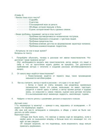 (Слайд 4)
- Какова тема этого текста?
О дружбе.
О детстве.
О вынужденной игре за деньги.
Об обиде, которая перешла в боль.
О ране, которая может быть сделана словом…
- Какие проблемы поднимает автор в этом тексте?
Проблема противоречивости человеческих поступков.
Проблема бережного отношения к чувствам людей.
Проблема предательства.
Проблема влияния детства на формирование характера человека.
Проблема взаимоотношения подростков.
- Актуальны ли они в наше время?
Вопросы по тексту:
1. Попробуйте объяснить, почему в рассказе нет имени повествователя. Что
достигает таким приемом автор?
(Нет необходимости вводить имя повествователя, автор заявил, что пишет о
себе и что за прототипом ходить далеко не пришлось. Так достигается
приближение автора к читателю и создание рассказа автобиографического
жанра).
2. От какого лица ведётся повествование?
( Повествование ведётся от первого лица, такое произведение
называется автобиография.
3. Как вы считаете, автор и герой в рассказе – это одно и то же лицо?
( Автор и герой не слиты воедино, они разделены временным
промежутком: герой- это ученик, мальчишка, он живет, чувствует,
радуется и плачет здесь и сейчас; а автор прожил долгую и трудную
жизнь, он осмыслил и, самое главное, оценил свои детские поступки.
Его высказывания несут жизненную мудрость, накопленную годами.
4. Найдите в тексте цитаты с различием детского и взрослого голосов.
Детский голос:
« Ты перевернул ту монетку! — крикнул я ему, задыхаясь от возмущения. — Я
видел, что перевернул, видел».
«Во мне всё как-то затвердело и сомкнулось в обиде, у меня не было сил
достать из себя слово».
Взрослый голос:
«Откуда мне было знать, что никогда и никому ещё не прощалось, если в
своём деле он вырывался вперёд, и больше всех его ненавидит тот, кто
идёт за ним следом».
«Я говорил искренне, но что поделаешь, если искренность нашу нельзя
привязать верёвками».
 