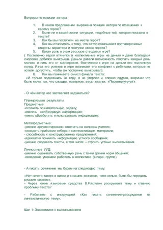 Вопросы по позиции автора
1. В каком предложении выражена позиция автора по отношению к
своему герою?
2. Были ли в вашей жизни ситуации, подобные той, которая показана в
тексте?
3. Как бы вы поступили на месте героя?
4. Как вы относитесь к тому, что автор показывает противоречивые
стороны характера и поступки своих героев?
5. Какая роль в этом рассказе отводится игре?
( Постепенно герой втянулся в коллективные игры на деньги и даже благодаря
сноровке добился выигрыша. Деньги давали возможность покупать каждый день
молоко и пить его от малокровия. Фактически к игре на деньги его подтолкнул
голод. Из-за его успехов в игре возникает его конфликт с ребятами, которые не
хотели допустить, чтобы он постоянно выигрывал).
6. Как вы понимаете смысл финала текста:
«И только поднявшись на гору, я не утерпел и, словно сдурев, закричал что
было мочи, так, что слышал, наверное, весь поселок: «Переверну-у-ул!».
- О чём автор нас заставляет задуматься?
Планируемые результаты
Предметные:
-осознать познавательную задачу;
-извлечь необходимую информацию;
-уметь обработать и использовать информацию;
Метапредметные:
-умение аргументировано отвечать на вопросы учителя;
-овладеть приёмами отбора и систематизации материала;
- способность к конструированию предложений;
-адекватно понимать информацию устного сообщения;
-умение создавать тексты, в том числе – строить устные высказывания.
Личностные УУД:
-умение оценивать собственную речь с точки зрения норм общения;
-овладение умением работать в коллективе (в паре, группе).
- А писать сочинение мы будем на следующую тему:
«Нет ничего такого в жизни и в нашем сознании, чего нельзя было бы передать
русским словом».
- Через какие языковые средства В.Распутин раскрывает тему и главную
проблему текста?
- Работаем с инструкцией «Как писать сочинение-рассуждение на
лингвистическую тему».
Шаг 1: Знакомимся с высказыванием
 