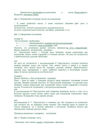 - Внимательно прочитайте высказывание о языке. Осмыслитеего.
Выделите ключевые слова.
Шаг 2: Определяем основную мысль высказывания
- О каких свойствах языка, о каких языковых явлениях идёт речь в
высказывании?
(О богатстве, точности русской речи, выразительности).
(О роли в русском языке эпитетов, метафор, сравнений и т.п.)
Шаг 3: Оформляем вступление
(Слайд 6)
- Во вступлении необходимо:
сформулировать позицию автора высказывания;
выразить своё отношение к ней.
Помните, что вступление должно состоять примерно из 2-3-х предложений.
Можно применить цитирование, например:
К.Г. Паустовский писал: « Русский язык обладает всеми средствами для
выражения самых тонких ощущений и оттенков мысли». Не могу не согласиться
с замечательным русским писателем.
или
Не могу не согласиться с высказыванием К. Паустовского, который посвятил
нашему родному языку эти строки: "Нет ничего такого в жизни и в нашем
сознании, чего нельзя было бы передать русским словом". Действительно,
русский язык принадлежит к числу наиболее развитых и богатейших языков
мира. В чем же заключается его богатство?
(Слайд7)
Можно обойтись и без цитирования, например:
Язык – одно из чудес, с помощью которого люди передают тончайшие оттенки
мыслей. Великий русский писатель К.Г.Паустовский утверждал, что русский язык
обладает всеми средствами для выражения самых тонких ощущений и оттенков
мысли. Я полностью согласен(а) с автором высказывания.
или:
В высказывании К.Г.Паустовского моё внимание привлекла мысль о том, что в
богатом русском языке можно найти слова для выражения внутреннего мира
человека. Я разделяю точку зрения автора.
или
Высказывание К. Г. Паустовского я понимаю так. Нет предмета во вселенной,
для которого бы не придумал слова человек. При помощи слова он назвал не
только предметы, но и всякое действие и состояние. Особенно богато для
обозначения явлений русское слово
Проверка написанных учащимися вступлений.
Шаг 4: Пишем основную часть
- Основную часть можно начать следующими фразами:
 